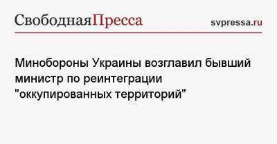 Минобороны Украины возглавил бывший министр по реинтеграции «оккупированных территорий»