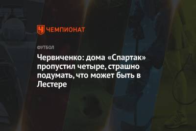 Червиченко: дома «Спартак» пропустил четыре, страшно подумать, что может быть в Лестере