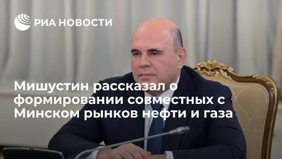 Мишустин: Россия и Белоруссия начинают поэтапно формировать совместные рынки нефти и газа