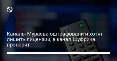Каналы Мураева оштрафовали и хотят лишить лицензии, а канал Шуфрича проверят