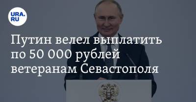 Путин велел выплатить по 50 000 рублей ветеранам Севастополя