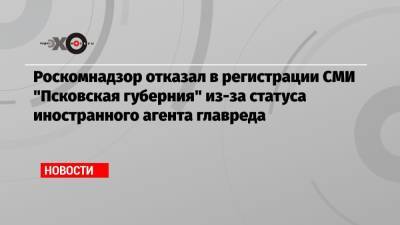 Роскомнадзор отказал в регистрации СМИ «Псковская губерния» из-за статуса иностранного агента главреда
