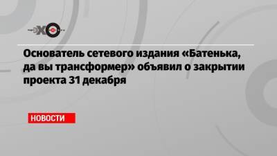 Основатель сетевого издания «Батенька, да вы трансформер» объявил о закрытии проекта 31 декабря