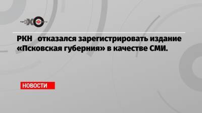 РКН отказался зарегистрировать издание «Псковская губерния» в качестве СМИ.