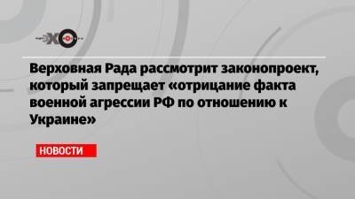 Верховная Рада рассмотрит законопроект, который запрещает «отрицание факта военной агрессии РФ по отношению к Украине»