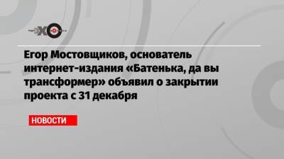 Егор Мостовщиков, основатель интернет-издания «Батенька, да вы трансформер» объявил о закрытии проекта с 31 декабря