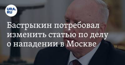 Бастрыкин потребовал изменить статью по делу о нападении в Москве