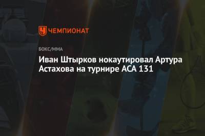 Иван Штырков нокаутировал Артура Астахова на турнире ACA 131