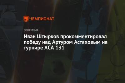 Иван Штырков прокомментировал победу над Артуром Астаховым на турнире ACA 131