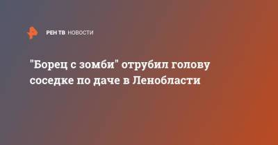 "Борец с зомби" отрубил голову соседке по даче в Ленобласти