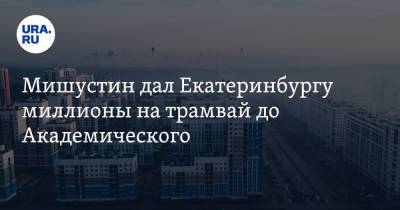 Мишустин дал Екатеринбургу миллионы на трамвай до Академического