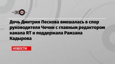 Дочь Дмитрия Пескова вмешалась в спор руководителя Чечни с главным редактором канала RT и поддержала Рамзана Кадырова