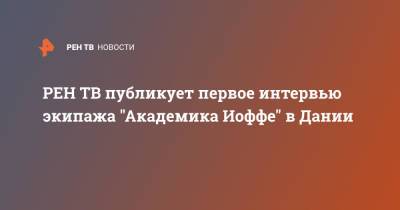 публикует первое интервью экипажа "Академика Иоффе" в Дании