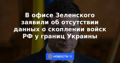 В офисе Зеленского заявили об отсутствии данных о скоплении войск РФ у границ Украины