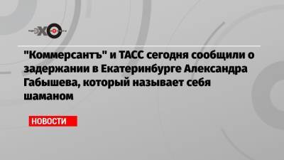 «Коммерсантъ» и ТАСС сегодня сообщили о задержании в Екатеринбурге Александра Габышева, который называет себя шаманом