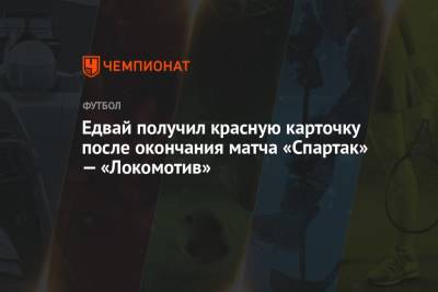 Едвай получил красную карточку после окончания матча «Спартак» — «Локомотив»