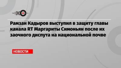 Рамзан Кадыров выступил в защиту главы канала RT Маргариты Симоньян после их заочного диспута на национальной почве