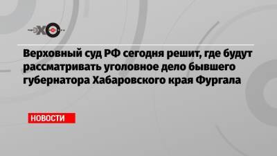 Верховный суд РФ сегодня решит, где будут рассматривать уголовное дело бывшего губернатора Хабаровского края Фургала