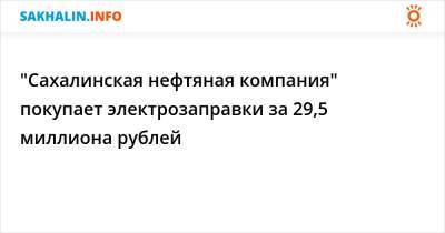 "Сахалинская нефтяная компания" покупает электрозаправки за 29,5 миллиона рублей
