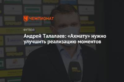 Андрей Талалаев: «Ахмату» нужно улучшить реализацию моментов