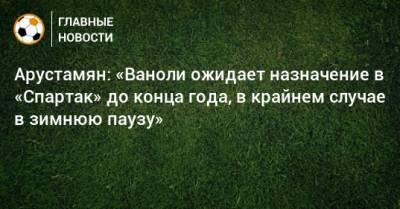 Арустамян: «Ваноли ожидает назначение в «Спартак» до конца года, в крайнем случае в зимнюю паузу»