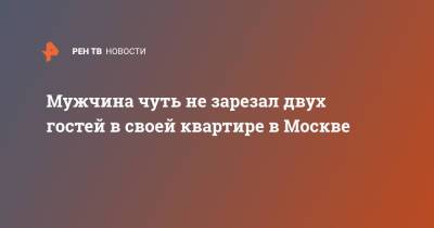 Мужчина чуть не зарезал двух гостей в своей квартире в Москве