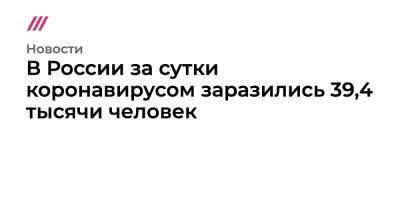 В России за сутки коронавирусом заразились 39,4 тысячи человек