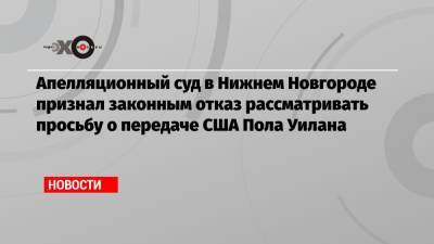 Апелляционный суд в Нижнем Новгороде признал законным отказ рассматривать просьбу о передаче США Пола Уилана