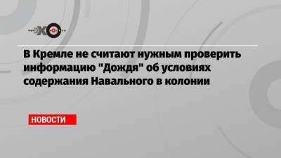 В Кремле не считают нужным проверить информацию «Дождя» об условиях содержания Навального в колонии