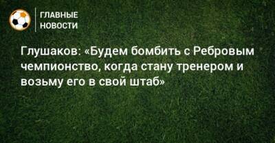 Глушаков: «Будем бомбить с Ребровым чемпионство, когда стану тренером и возьму его в свой штаб»
