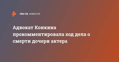 Адвокат Конкина прокомментировала ход дела о смерти дочери актера