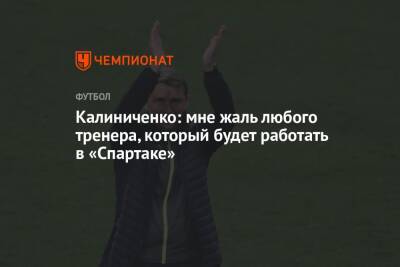 Калиниченко: мне жаль любого тренера, который будет работать в «Спартаке»