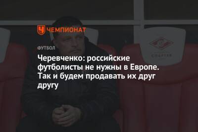 Черевченко: российские футболисты не нужны в Европе. Так и будем продавать их друг другу