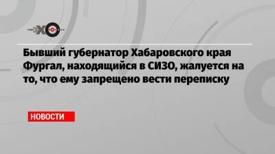 Бывший губернатор Хабаровского края Фургал, находящийся в СИЗО, жалуется на то, что ему запрещено вести переписку