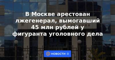 В Москве арестован лжегенерал, вымогавший 45 млн рублей у фигуранта уголовного дела