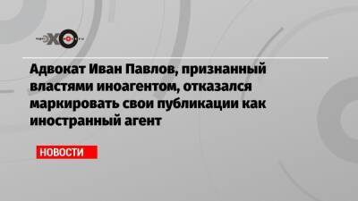 Адвокат Иван Павлов, признанный властями иноагентом, отказался маркировать свои публикации как иностранный агент