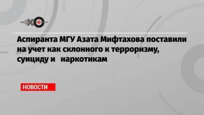 Аспиранта МГУ Азата Мифтахова поставили на учет как склонного к терроризму, суициду и наркотикам