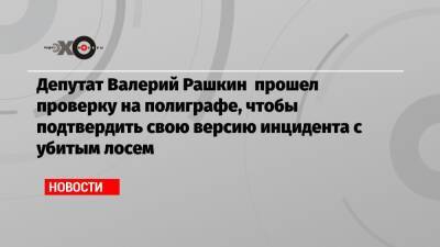 Депутат Валерий Рашкин прошел проверку на полиграфе, чтобы подтвердить свою версию инцидента с убитым лосем