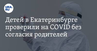Детей в Екатеринбурге проверили на COVID без согласия родителей
