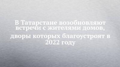 В Татарстане возобновляют встречи с жителями домов, дворы которых благоустроят в 2022 году
