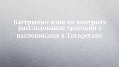 Бастрыкин взял на контроль расследование трагедии с вахтовиками в Татарстане