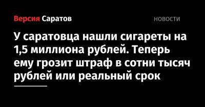 У саратовца нашли сигареты на 1,5 миллиона рублей. Теперь ему грозит штраф в сотни тысяч рублей или реальный срок