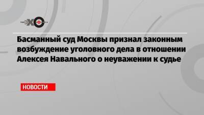 Басманный суд Москвы признал законным возбуждение уголовного дела в отношении Алексея Навального о неуважении к судье