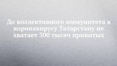 До коллективного иммунитета к коронавирусу Татарстану не хватает 300 тысяч привитых