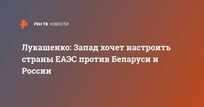 Лукашенко: Запад хочет настроить страны ЕАЭС против Беларуси и России