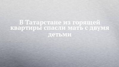 В Татарстане из горящей квартиры спасли мать с двумя детьми