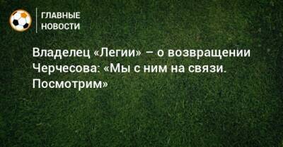 Владелец «Легии» – о возвращении Черчесова: «Мы с ним на связи. Посмотрим»