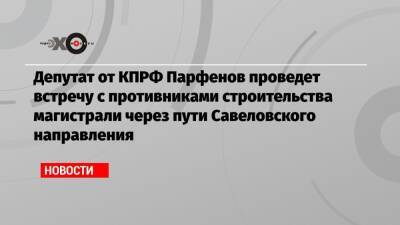 Депутат от КПРФ Парфенов проведет встречу с противниками строительства магистрали через пути Савеловского направления