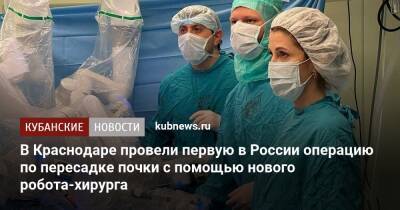 В Краснодаре провели первую в России операцию по пересадке почки с помощью нового робота-хирурга - kubnews.ru - Россия - Краснодарский край - Краснодар - Краснодар