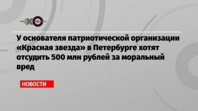 У основателя патриотической организации «Красная звезда» в Петербурге хотят отсудить 500 млн рублей за моральный вред